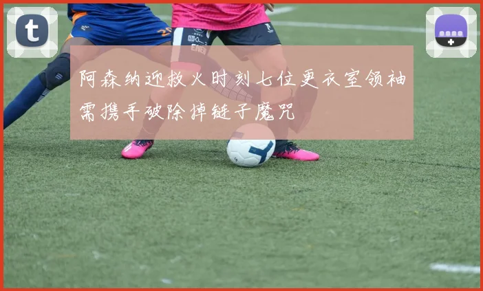 阿森纳迎救火时刻七位更衣室领袖需携手破除掉链子魔咒