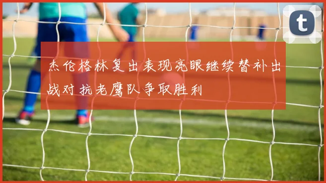 杰伦格林复出表现亮眼继续替补出战对抗老鹰队争取胜利