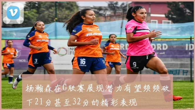 杨瀚森在G联赛展现潜力有望频频砍下21分甚至32分的精彩表现