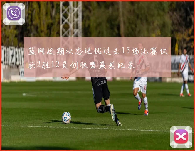 篮网近期状态堪忧过去15场比赛仅获2胜12负创联盟最差纪录