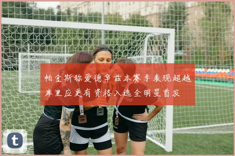 帕金斯称爱德华兹本赛季表现超越库里应更有资格入选全明星首发