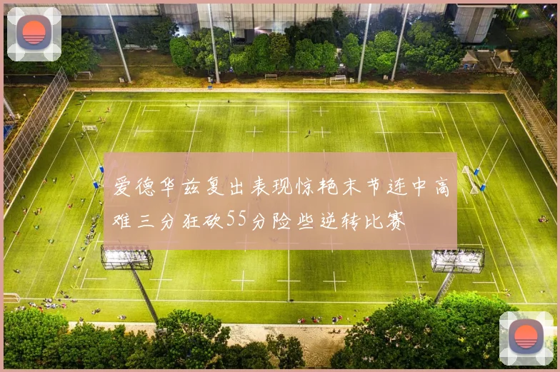 爱德华兹复出表现惊艳末节连中高难三分狂砍55分险些逆转比赛