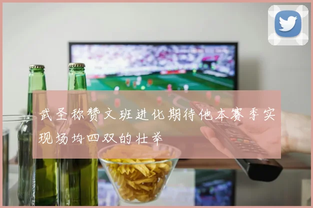 武圣称赞文班进化期待他本赛季实现场均四双的壮举
