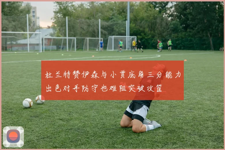 杜兰特赞伊森与小贾底角三分能力出色对手防守也难阻突破攻筐