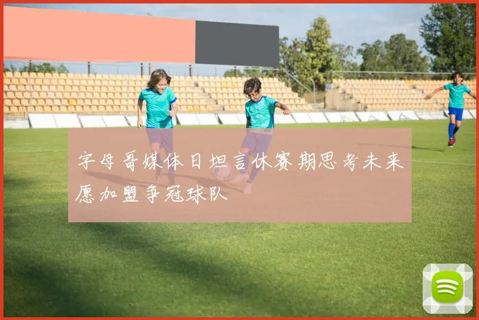 字母哥媒体日坦言休赛期思考未来愿加盟争冠球队