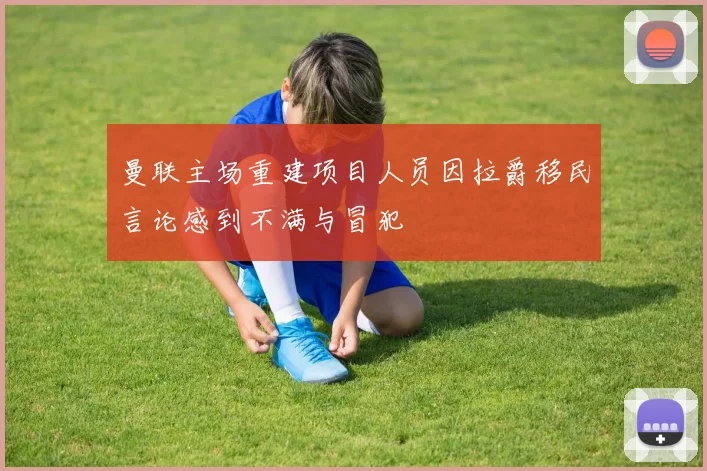 曼联主场重建项目人员因拉爵移民言论感到不满与冒犯