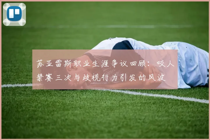 苏亚雷斯职业生涯争议回顾：咬人禁赛三次与歧视行为引发的风波