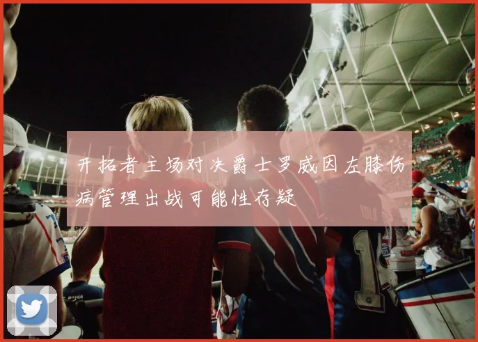 开拓者主场对决爵士罗威因左膝伤病管理出战可能性存疑