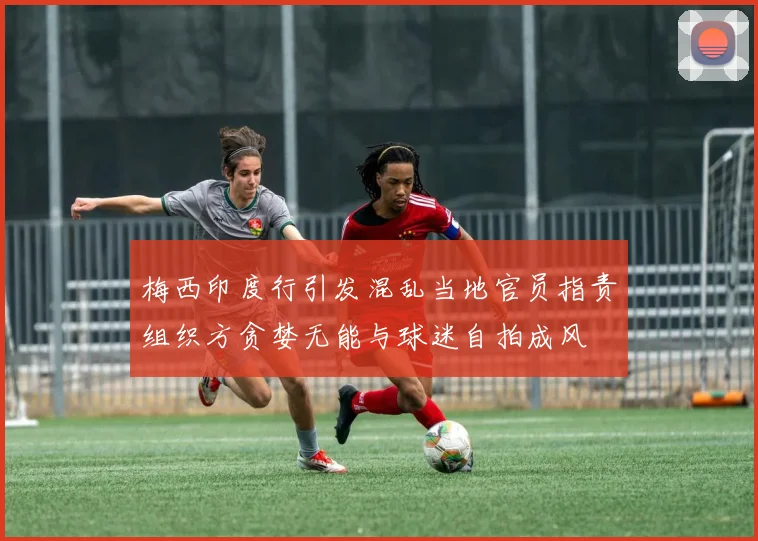 梅西印度行引发混乱当地官员指责组织方贪婪无能与球迷自拍成风