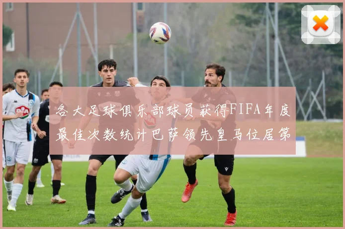 各大足球俱乐部球员获得FIFA年度最佳次数统计巴萨领先皇马位居第二