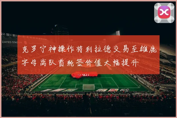 克罗宁神操作将利拉德交易至雄鹿字母离队首轮签价值大幅提升