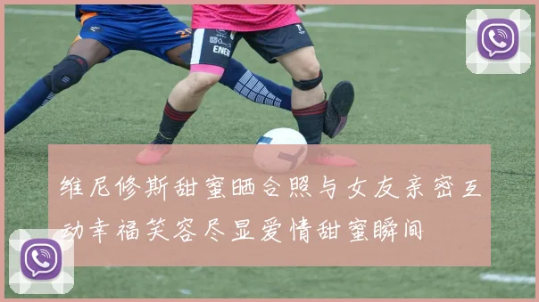 维尼修斯甜蜜晒合照与女友亲密互动幸福笑容尽显爱情甜蜜瞬间