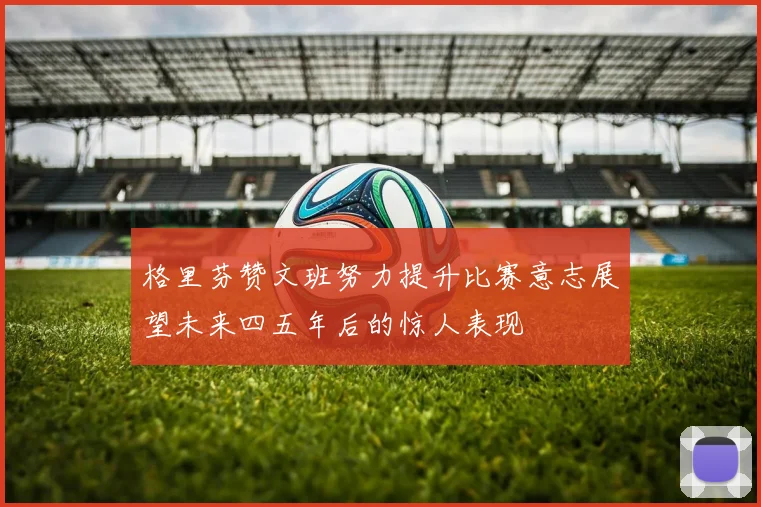 格里芬赞文班努力提升比赛意志展望未来四五年后的惊人表现