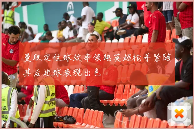 曼联定位球效率领跑英超枪手紧随其后进球表现出色