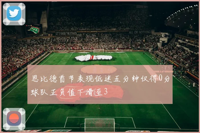 恩比德首节表现低迷五分钟仅得0分球队正负值下滑至3