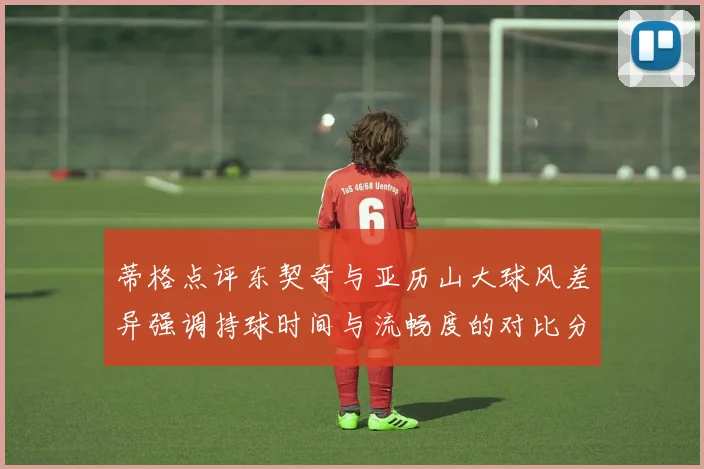 蒂格点评东契奇与亚历山大球风差异强调持球时间与流畅度的对比分析