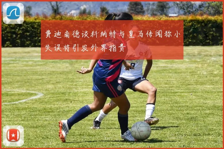 费迪南德谈科纳特与皇马传闻称小失误将引发外界指责
