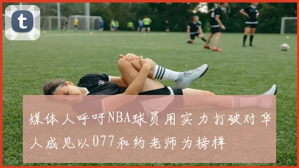 媒体人呼吁NBA球员用实力打破对华人成见以077和约老师为榜样