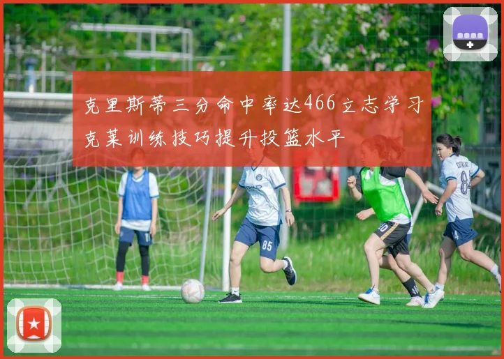 克里斯蒂三分命中率达466立志学习克莱训练技巧提升投篮水平