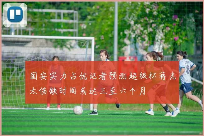 国安实力占优记者预测超级杯蒋光太伤缺时间或达三至六个月