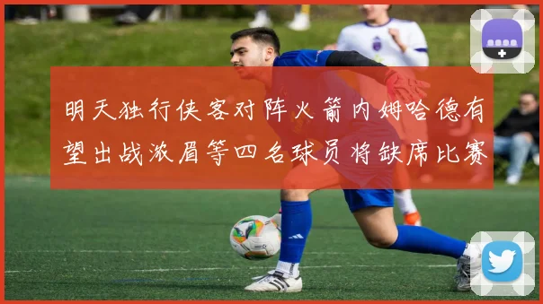 明天独行侠客对阵火箭内姆哈德有望出战浓眉等四名球员将缺席比赛