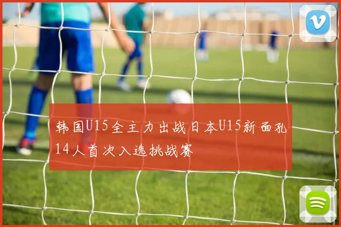 韩国U15全主力出战日本U15新面孔14人首次入选挑战赛