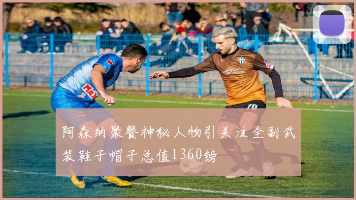 阿森纳聚餐神秘人物引关注全副武装鞋子帽子总值1360镑