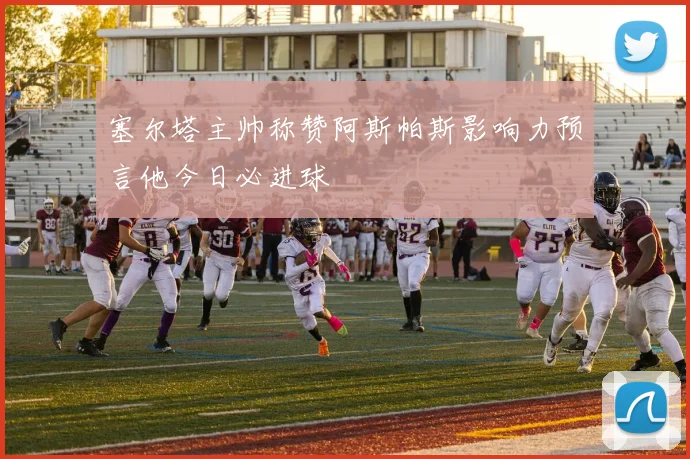 塞尔塔主帅称赞阿斯帕斯影响力预言他今日必进球