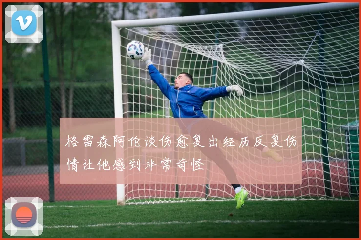 格雷森阿伦谈伤愈复出经历反复伤情让他感到非常奇怪