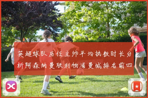 英超球队历任主帅平均执教时长分析阿森纳曼联利物浦曼城排名前四