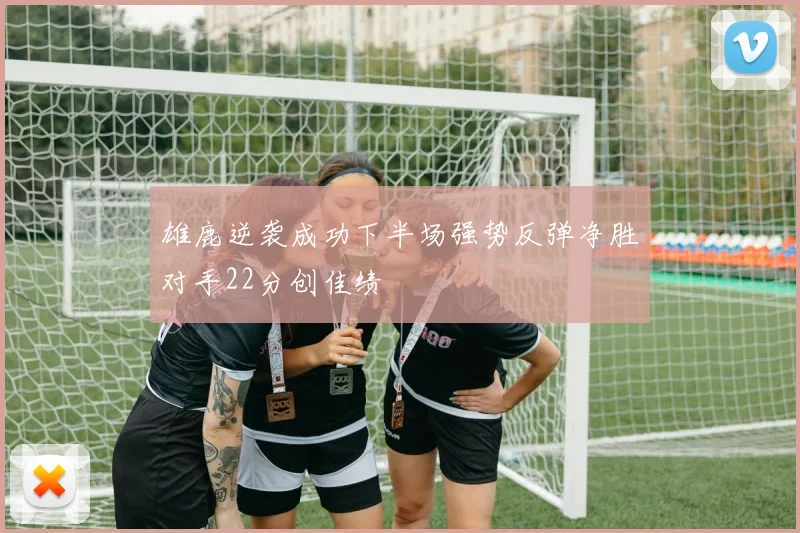 雄鹿逆袭成功下半场强势反弹净胜对手22分创佳绩