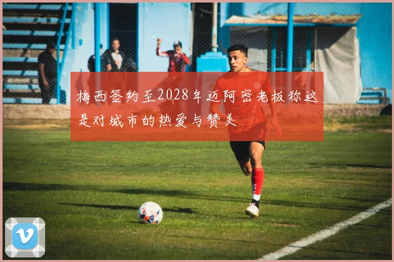 梅西签约至2028年迈阿密老板称这是对城市的热爱与赞美