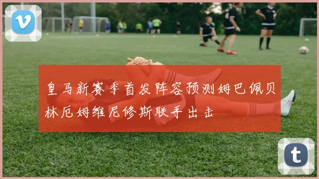 皇马新赛季首发阵容预测姆巴佩贝林厄姆维尼修斯联手出击