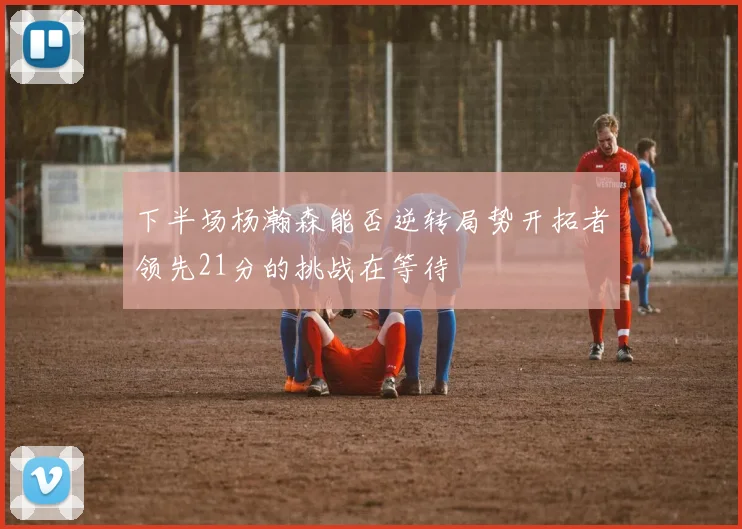 下半场杨瀚森能否逆转局势开拓者领先21分的挑战在等待