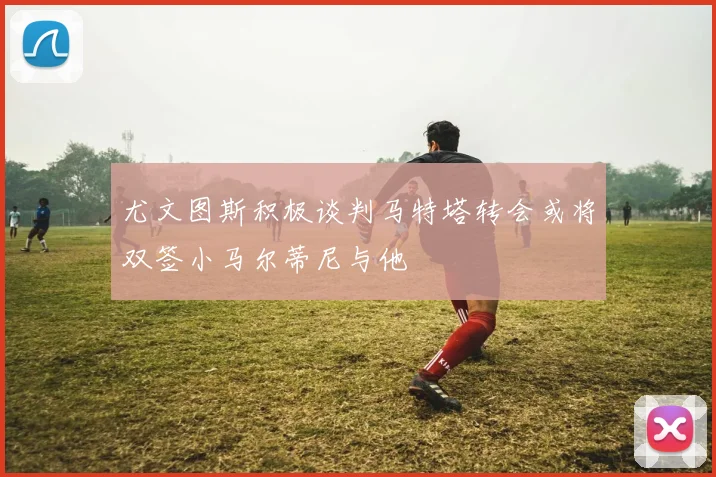 尤文图斯积极谈判马特塔转会或将双签小马尔蒂尼与他