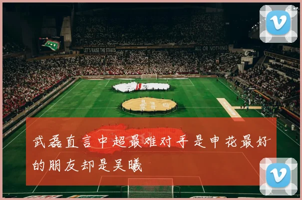 武磊直言中超最难对手是申花最好的朋友却是吴曦