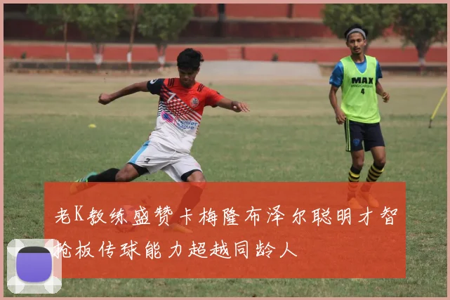 老K教练盛赞卡梅隆布泽尔聪明才智抢板传球能力超越同龄人