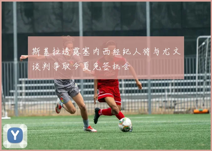 斯基拉透露塞内西经纪人将与尤文谈判争取今夏免签机会