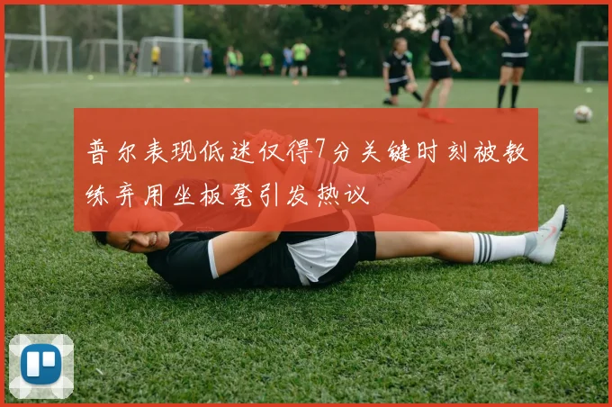 普尔表现低迷仅得7分关键时刻被教练弃用坐板凳引发热议