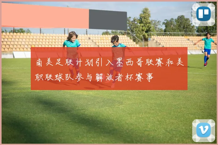 南美足联计划引入墨西哥联赛和美职联球队参与解放者杯赛事