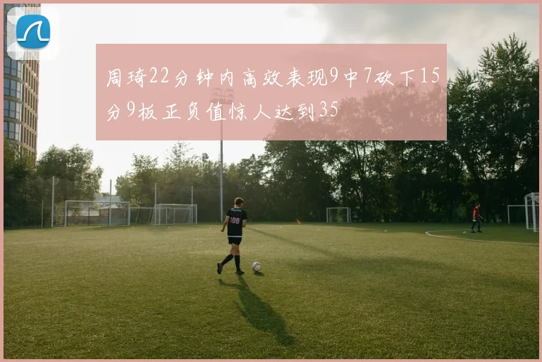 周琦22分钟内高效表现9中7砍下15分9板正负值惊人达到35